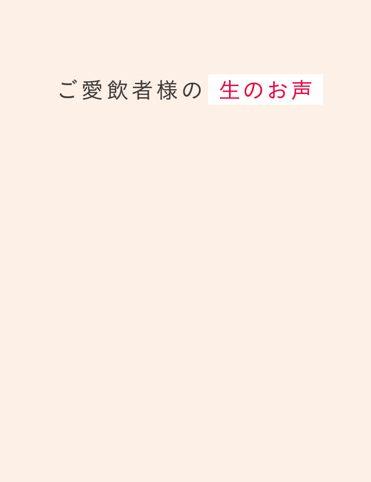ご愛飲者様の 生のお声