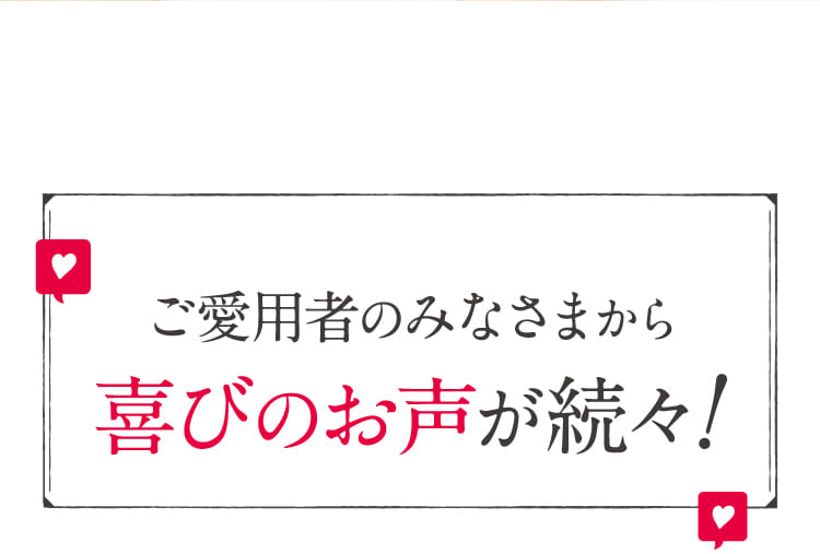 ご愛用者のみなさまから喜びのお声が続々!