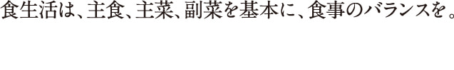 食生活は、主食、主菜、副菜を基本に、食事のバランスを。